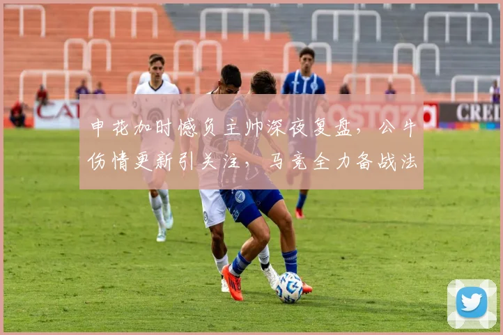 申花加时憾负主帅深夜复盘，公牛伤情更新引关注，马竞全力备战法国杯
