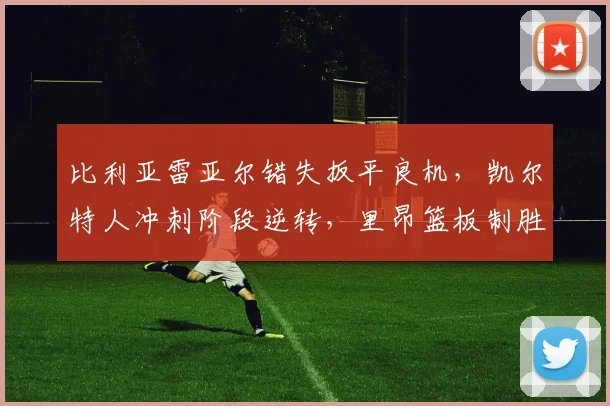 比利亚雷亚尔错失扳平良机，凯尔特人冲刺阶段逆转，里昂篮板制胜成转折点