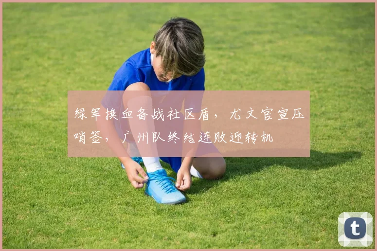 绿军换血备战社区盾，尤文官宣压哨签，广州队终结连败迎转机