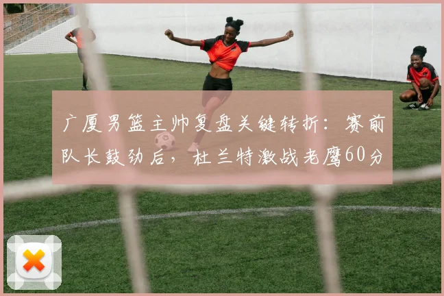 广厦男篮主帅复盘关键转折：赛前队长鼓劲后，杜兰特激战老鹰60分钟